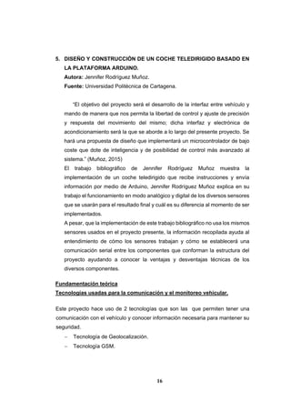 16
5. DISEÑO Y CONSTRUCCIÓN DE UN COCHE TELEDIRIGIDO BASADO EN
LA PLATAFORMA ARDUINO.
Autora: Jennifer Rodríguez Muñoz.
Fuente: Universidad Politécnica de Cartagena.
“El objetivo del proyecto será el desarrollo de la interfaz entre vehículo y
mando de manera que nos permita la libertad de control y ajuste de precisión
y respuesta del movimiento del mismo; dicha interfaz y electrónica de
acondicionamiento será la que se aborde a lo largo del presente proyecto. Se
hará una propuesta de diseño que implementará un microcontrolador de bajo
coste que dote de inteligencia y de posibilidad de control más avanzado al
sistema.” (Muñoz, 2015)
El trabajo bibliográfico de Jennifer Rodríguez Muñoz muestra la
implementación de un coche teledirigido que recibe instrucciones y envía
información por medio de Arduino, Jennifer Rodríguez Muñoz explica en su
trabajo el funcionamiento en modo analógico y digital de los diversos sensores
que se usarán para el resultado final y cuál es su diferencia al momento de ser
implementados.
A pesar, que la implementación de este trabajo bibliográfico no usa los mismos
sensores usados en el proyecto presente, la información recopilada ayuda al
entendimiento de cómo los sensores trabajan y cómo se establecerá una
comunicación serial entre los componentes que conforman la estructura del
proyecto ayudando a conocer la ventajas y desventajas técnicas de los
diversos componentes.
Fundamentación teórica
Tecnologías usadas para la comunicación y el monitoreo vehicular.
Este proyecto hace uso de 2 tecnologías que son las que permiten tener una
comunicación con el vehículo y conocer información necesaria para mantener su
seguridad.
 Tecnología de Geolocalización.
 Tecnología GSM.
 