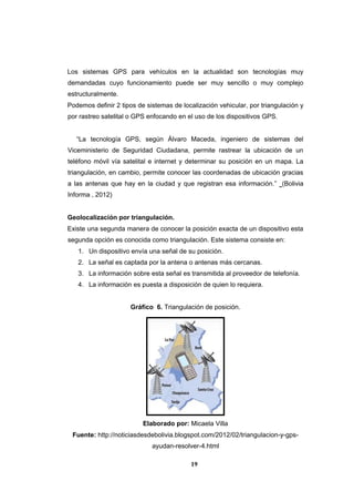 19
Los sistemas GPS para vehículos en la actualidad son tecnologías muy
demandadas cuyo funcionamiento puede ser muy sencillo o muy complejo
estructuralmente.
Podemos definir 2 tipos de sistemas de localización vehicular, por triangulación y
por rastreo satelital o GPS enfocando en el uso de los dispositivos GPS.
“La tecnología GPS, según Álvaro Maceda, ingeniero de sistemas del
Viceministerio de Seguridad Ciudadana, permite rastrear la ubicación de un
teléfono móvil vía satelital e internet y determinar su posición en un mapa. La
triangulación, en cambio, permite conocer las coordenadas de ubicación gracias
a las antenas que hay en la ciudad y que registran esa información.” (Bolivia
Informa , 2012)
Geolocalización por triangulación.
Existe una segunda manera de conocer la posición exacta de un dispositivo esta
segunda opción es conocida como triangulación. Este sistema consiste en:
1. Un dispositivo envía una señal de su posición.
2. La señal es captada por la antena o antenas más cercanas.
3. La información sobre esta señal es transmitida al proveedor de telefonía.
4. La información es puesta a disposición de quien lo requiera.
Gráfico 6. Triangulación de posición.
Elaborado por: Micaela Villa
Fuente: http://noticiasdesdebolivia.blogspot.com/2012/02/triangulacion-y-gps-
ayudan-resolver-4.html
 