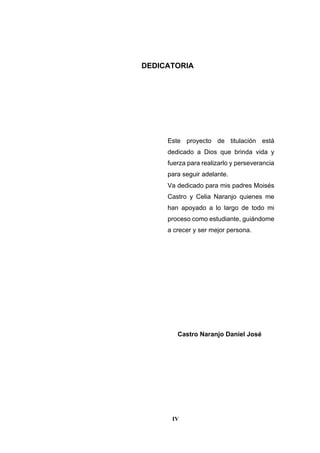 IV
DEDICATORIA
Este proyecto de titulación está
dedicado a Dios que brinda vida y
fuerza para realizarlo y perseverancia
para seguir adelante.
Va dedicado para mis padres Moisés
Castro y Celia Naranjo quienes me
han apoyado a lo largo de todo mi
proceso como estudiante, guiándome
a crecer y ser mejor persona.
Castro Naranjo Daniel José
 