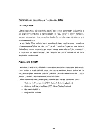 21
Tecnologías de transmisión y recepción de datos
Tecnología GSM.
La tecnología GSM es un sistema celular de segunda generación que permite a
los dispositivos móviles la comunicación de voz, enviar y recibir mensajes,
correos, conectarse a internet, esto a través del servicio proporcionado por una
empresa operadora.
La tecnología GSM trabaja con 8 canales digitales multiplexados, usando el
primero como señalización y los otro 7 para la comunicación por voz este sistema
de telefonía celular ha pasado por un proceso de avance tecnológico, mejorando
la capacidad de comunicación y el compartir de datos multimedia, es decir
mejorando su velocidad.
Arquitectura de GSM
La arquitectura de la red GSM está compuesta de cuatro conjuntos de elementos,
como se indica en el gráfico 8, cada conjunto de elemento es una unificación de
dispositivos que a través de diversos procesos permiten la comunicación por voz
y datos por medio del uso de dispositivos móviles.
Dichos elementos o secciones que componen esta red se los conoce como:
 Sistema de Conmutación (NSS, Network Switching System)
 Sistema de Estaciones Base (BSS, Base Station System)
 Red central GPRS
 Dispositivos Móviles
 