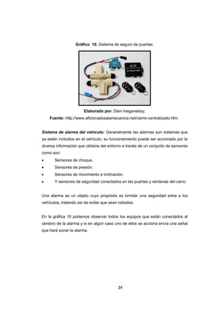 25
Gráfico 10. Sistema de seguro de puertas.
Elaborado por: Dani meganeboy.
Fuente: http://www.aficionadosalamecanica.net/cierre-centralizado.htm
Sistema de alarma del vehículo: Generalmente las alarmas son sistemas que
ya están incluidos en el vehículo, su funcionamiento puede ser accionado por la
diversa información que obtiene del entorno a través de un conjunto de sensores
como son:
 Sensores de choque.
 Sensores de presión.
 Sensores de movimiento e inclinación.
 Y sensores de seguridad conectados en las puertas y ventanas del carro.
Una alarma es un objeto cuyo propósito es brindar una seguridad extra a los
vehículos, tratando así de evitar que sean robados.
En la gráfica 10 podemos observar todos los equipos que están conectados al
cerebro de la alarma y si en algún caso uno de ellos se acciona envía una señal
que hará sonar la alarma.
 