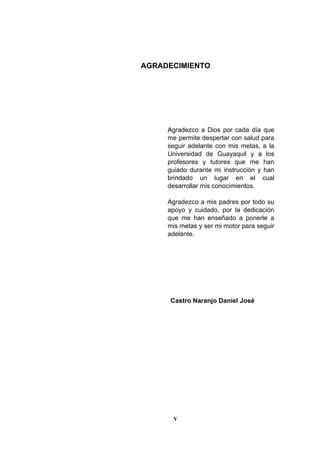 V
AGRADECIMIENTO
Agradezco a Dios por cada día que
me permite despertar con salud para
seguir adelante con mis metas, a la
Universidad de Guayaquil y a los
profesores y tutores que me han
guiado durante mi instrucción y han
brindado un lugar en el cual
desarrollar mis conocimientos.
Agradezco a mis padres por todo su
apoyo y cuidado, por la dedicación
que me han enseñado a ponerle a
mis metas y ser mi motor para seguir
adelante.
Castro Naranjo Daniel José
 