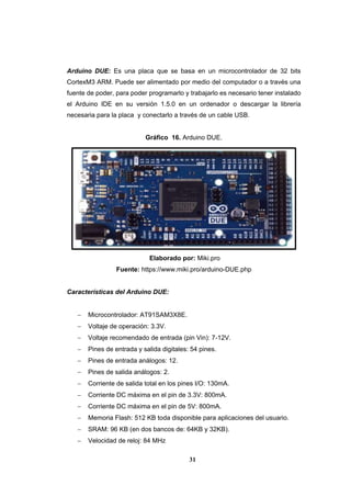 31
Arduino DUE: Es una placa que se basa en un microcontrolador de 32 bits
CortexM3 ARM. Puede ser alimentado por medio del computador o a través una
fuente de poder, para poder programarlo y trabajarlo es necesario tener instalado
el Arduino IDE en su versión 1.5.0 en un ordenador o descargar la librería
necesaria para la placa y conectarlo a través de un cable USB.
Gráfico 16. Arduino DUE.
Elaborado por: Miki.pro
Fuente: https://www.miki.pro/arduino-DUE.php
Características del Arduino DUE:
 Microcontrolador: AT91SAM3X8E.
 Voltaje de operación: 3.3V.
 Voltaje recomendado de entrada (pin Vin): 7-12V.
 Pines de entrada y salida digitales: 54 pines.
 Pines de entrada análogos: 12.
 Pines de salida análogos: 2.
 Corriente de salida total en los pines I/O: 130mA.
 Corriente DC máxima en el pin de 3.3V: 800mA.
 Corriente DC máxima en el pin de 5V: 800mA.
 Memoria Flash: 512 KB toda disponible para aplicaciones del usuario.
 SRAM: 96 KB (en dos bancos de: 64KB y 32KB).
 Velocidad de reloj: 84 MHz
 