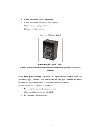34
 Fuerte resistencia contra vibraciones.
 Fuerte resistencia a elevadas temperaturas.
 Tasa de autodescarga mínima.
 Libres de mantenimiento.
Gráfico 19. Batería de gel.
Elaborado por: Daniel Castro
Fuente: http://www.starmillenium.com.ar/bateria-gel-recargable-volt-amper-p-
348.html
Panel solar policristalino: Dispositivo que aprovecha la energía solar para
generar energía eléctrica. Está compuesto de una gran cantidad de celdas
fotovoltaicas, estas transforman la radiación solar en electricidad.
Características del panel solar policristalino:
 Mayor resistencia al sobrecalentamiento.
 Absorben el calor a mayor velocidad.
 No necesitan mantenimiento.
 