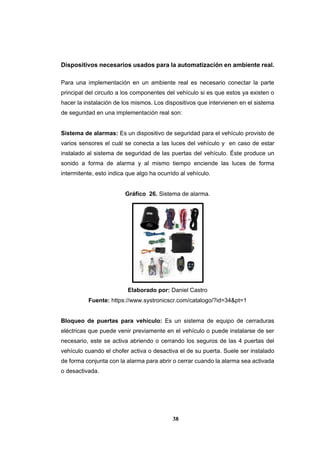 38
Dispositivos necesarios usados para la automatización en ambiente real.
Para una implementación en un ambiente real es necesario conectar la parte
principal del circuito a los componentes del vehículo si es que estos ya existen o
hacer la instalación de los mismos. Los dispositivos que intervienen en el sistema
de seguridad en una implementación real son:
Sistema de alarmas: Es un dispositivo de seguridad para el vehículo provisto de
varios sensores el cuál se conecta a las luces del vehículo y en caso de estar
instalado al sistema de seguridad de las puertas del vehículo. Éste produce un
sonido a forma de alarma y al mismo tiempo enciende las luces de forma
intermitente, esto indica que algo ha ocurrido al vehículo.
Gráfico 26. Sistema de alarma.
Elaborado por: Daniel Castro
Fuente: https://www.systronicscr.com/catalogo/?id=34&pt=1
Bloqueo de puertas para vehículo: Es un sistema de equipo de cerraduras
eléctricas que puede venir previamente en el vehículo o puede instalarse de ser
necesario, este se activa abriendo o cerrando los seguros de las 4 puertas del
vehículo cuando el chofer activa o desactiva el de su puerta. Suele ser instalado
de forma conjunta con la alarma para abrir o cerrar cuando la alarma sea activada
o desactivada.
 