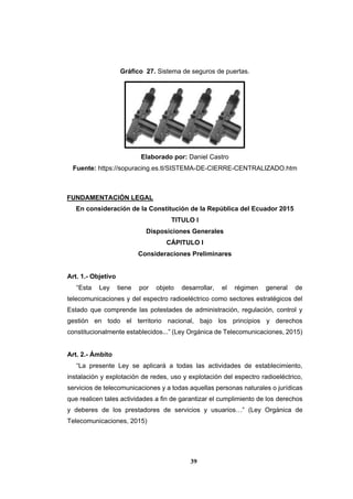39
Gráfico 27. Sistema de seguros de puertas.
Elaborado por: Daniel Castro
Fuente: https://sopuracing.es.tl/SISTEMA-DE-CIERRE-CENTRALIZADO.htm
FUNDAMENTACIÓN LEGAL
En consideración de la Constitución de la República del Ecuador 2015
TITULO I
Disposiciones Generales
CÁPITULO I
Consideraciones Preliminares
Art. 1.- Objetivo
“Esta Ley tiene por objeto desarrollar, el régimen general de
telecomunicaciones y del espectro radioeléctrico como sectores estratégicos del
Estado que comprende las potestades de administración, regulación, control y
gestión en todo el territorio nacional, bajo los principios y derechos
constitucionalmente establecidos...” (Ley Orgánica de Telecomunicaciones, 2015)
Art. 2.- Ámbito
“La presente Ley se aplicará a todas las actividades de establecimiento,
instalación y explotación de redes, uso y explotación del espectro radioeléctrico,
servicios de telecomunicaciones y a todas aquellas personas naturales o jurídicas
que realicen tales actividades a fin de garantizar el cumplimiento de los derechos
y deberes de los prestadores de servicios y usuarios…” (Ley Orgánica de
Telecomunicaciones, 2015)
 