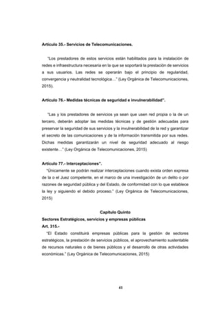 41
Artículo 35.- Servicios de Telecomunicaciones.
“Los prestadores de estos servicios están habilitados para la instalación de
redes e infraestructura necesaria en la que se soportará la prestación de servicios
a sus usuarios. Las redes se operarán bajo el principio de regularidad,
convergencia y neutralidad tecnológica…” (Ley Orgánica de Telecomunicaciones,
2015).
Artículo 76.- Medidas técnicas de seguridad e invulnerabilidad”.
“Las y los prestadores de servicios ya sean que usen red propia o la de un
tercero, deberán adoptar las medidas técnicas y de gestión adecuadas para
preservar la seguridad de sus servicios y la invulnerabilidad de la red y garantizar
el secreto de las comunicaciones y de la información transmitida por sus redes.
Dichas medidas garantizarán un nivel de seguridad adecuado al riesgo
existente…” (Ley Orgánica de Telecomunicaciones, 2015)
Artículo 77.- Interceptaciones”.
“Únicamente se podrán realizar interceptaciones cuando exista orden expresa
de la o el Juez competente, en el marco de una investigación de un delito o por
razones de seguridad pública y del Estado, de conformidad con lo que establece
la ley y siguiendo el debido proceso.” (Ley Orgánica de Telecomunicaciones,
2015)
Capítulo Quinto
Sectores Estratégicos, servicios y empresas públicas
Art. 315.-
“El Estado constituirá empresas públicas para la gestión de sectores
estratégicos, la prestación de servicios públicos, el aprovechamiento sustentable
de recursos naturales o de bienes públicos y el desarrollo de otras actividades
económicas.” (Ley Orgánica de Telecomunicaciones, 2015)
 