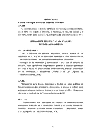 42
Sección Octava
Ciencia, tecnología, innovación y saberes ancestrales
Art. 385.-
“El sistema nacional de ciencia, tecnología, Innovación y saberes ancestrales,
en el marco del respeto al ambiente, la naturaleza, la vida, las culturas y la
soberanía, tendrá como finalidad…” (Ley Orgánica de Telecomunicaciones, 2015)
REGLAMENTO GENERAL A LA LEY ORGANICA
DETELECOMUNICACIONES
Art. 3.- Definiciones.-
“Para la aplicación del presente Reglamento General, además de las
contenidas en la Ley y en las definiciones dadas por la Unión Internacional de
Telecomunicaciones UIT, se considerarán las siguientes definiciones:
Tecnologías de la información y comunicación - TIC.- Son un conjunto de
servicios, redes y plataformas integradas que permiten el acceso o generación
de datos a través del procesamiento, almacenamiento, análisis y presentación
de la información…” (Reglamento General a la Ley Orgánica de
Telecomunicaciones., 2016)
Art. 30.-
“Obligaciones para diseño, despliegue y tendido de redes públicas de
telecomunicaciones.-Los prestadores de servicios, al diseñar e instalar redes
públicas de telecomunicaciones, observarán lo previsto en la LOT…” (Reglamento
General a la Ley Orgánica de Telecomunicaciones., 2016)
Art. 118.-
“Confidencialidad.- Los prestadores de servicios de telecomunicaciones
mantendrán el secreto de la información cursada y no podrán interceptarla,
interferirla, divulgarla, publicarla o utilizar su contenido…” (Reglamento General
a la Ley Orgánica de Telecomunicaciones., 2016)
 
