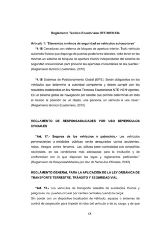 43
Reglamento Técnico Ecuatoriano RTE INEN 034
Artículo 1: ¨Elementos mínimos de seguridad en vehículos automotores¨
“4.16 Cerraduras con sistema de bloqueo de apertura interior. Todo vehículo
automotor liviano que disponga de puertas posteriores laterales, debe tener en las
mismas un sistema de bloqueo de apertura interior independiente del sistema de
seguridad convencional, para prevenir las aperturas involuntarias de las puertas.”
(Reglamento técnico Ecuatoriano, 2010)
“4.16 Sistemas de Posicionamiento Global (GPS). Serán obligatorios en los
vehículos que determine la autoridad competente y deben cumplir con los
requisitos establecidos en las Normas Técnicas Ecuatorianas NTE INEN vigentes.
Es un sistema global de navegación por satélite que permite determinas en todo
el mundo la posición de un objeto, una persona, un vehículo o una nave.”
(Reglamento técnico Ecuatoriano, 2010)
REGLAMENTO DE RESPONSABILIDADES POR USO DEVEHICULOS
OFICIALES
“Art. 17.- Seguros de los vehículos y patrocinio.- Los vehículos
pertenecientes a entidades públicas serán asegurados contra accidentes,
robos, riesgos contra terceros. Las pólizas serán contratadas con compañías
nacionales, en las condiciones más adecuadas para la institución y de
conformidad con lo que disponen las leyes y reglamentos pertinentes.”
(Reglamento de Responsabilidades por Uso de Vehiculos Oficiales, 2012)
REGLAMENTO GENERAL PARA LA APLICACIÓN DE LA LEY ORGÁNICA DE
TRANSPORTE TERRESTRE, TRÁNSITO Y SEGURIDAD VIAL
“Art. 55.- Los vehículos de transporte terrestre de sustancias tóxicas y
peligrosas no pueden circular por carriles centrales cuando la carga:
Sin contar con un dispositivo localizador de vehículo, equipos o sistemas de
control de proyección para impedir el robo del vehículo o de su carga, y de que
 
