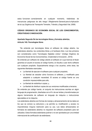 44
estos funcionen correctamente en cualquier momento, tratándose de
mercancías peligrosas de alto riesgo.” (Reglamento General para la Aplicación
de la Ley Orgánica de Transporte Terrestre, Tránsito y Seguridad Vial, 2008)
CÓDIGO ORGÁNICO DE ECONOMÍA SOCIAL DE LOS CONOCIMIENTOS,
CREATIVIDAD E INNOVACIÓN.
Apartado Segundo De las tecnologías libres y formatos abiertos.
Artículo 142.-Tecnologías libres
“Se entiende por tecnologías libres al software de código abierto, los
estándares abiertos, los contenidos libres y el hardware libre. Los tres primeros
son considerados como Tecnologías Digitales Libres.” (Código Orgánico de
Economía Social de los Conocimientos, Creatividad e Innovación., 2016)
Se entiende por software de código abierto al software en cuya licencia el titular
garantiza al usuario el acceso al código fuente y lo faculta a usar dicho software
con cualquier propósito. Especialmente otorga a los usuarios, entre otras, las
siguientes libertades esenciales:
 La libertad de ejecutar el software para cualquier propósito;
 La libertad de estudiar cómo funciona el software, y modificarlo para
adaptarlo a cualquier necesidad. El acceso al código fuente es una
condición imprescindible para ello;
 La libertad de redistribuir copias; y,
 La libertad de distribuir copias de sus versiones modificadas a terceros.
Se entiende por código fuente, al conjunto de instrucciones escritas en algún
lenguaje de programación, diseñadas con el ﬁ n de ser leídas y transformadas por
alguna herramienta de software en lenguaje de máquina o instrucciones
ejecutables en la máquina.
Los estándares abiertos son formas de manejo y almacenamiento de los datos en
los que se conoce su estructura y se permite su modificación y acceso no
imponiéndose ninguna restricción para su uso. Los datos almacenados en
formatos de estándares abiertos no requieren de software propietario para ser
utilizados. Estos formatos estándares podrían o no ser aprobados por una entidad
internacional de certificación de estándares.
 