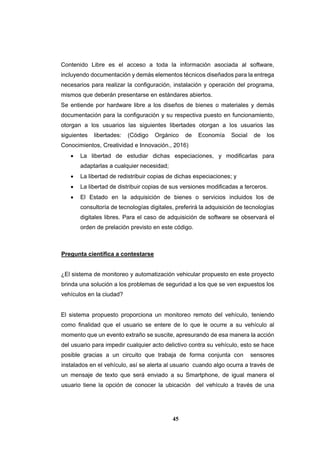 45
Contenido Libre es el acceso a toda la información asociada al software,
incluyendo documentación y demás elementos técnicos diseñados para la entrega
necesarios para realizar la configuración, instalación y operación del programa,
mismos que deberán presentarse en estándares abiertos.
Se entiende por hardware libre a los diseños de bienes o materiales y demás
documentación para la configuración y su respectiva puesto en funcionamiento,
otorgan a los usuarios las siguientes libertades otorgan a los usuarios las
siguientes libertades: (Código Orgánico de Economía Social de los
Conocimientos, Creatividad e Innovación., 2016)
 La libertad de estudiar dichas especiaciones, y modificarlas para
adaptarlas a cualquier necesidad;
 La libertad de redistribuir copias de dichas especiaciones; y
 La libertad de distribuir copias de sus versiones modificadas a terceros.
 El Estado en la adquisición de bienes o servicios incluidos los de
consultoría de tecnologías digitales, preferirá la adquisición de tecnologías
digitales libres. Para el caso de adquisición de software se observará el
orden de prelación previsto en este código.
Pregunta científica a contestarse
¿El sistema de monitoreo y automatización vehicular propuesto en este proyecto
brinda una solución a los problemas de seguridad a los que se ven expuestos los
vehículos en la ciudad?
El sistema propuesto proporciona un monitoreo remoto del vehículo, teniendo
como finalidad que el usuario se entere de lo que le ocurre a su vehículo al
momento que un evento extraño se suscite, apresurando de esa manera la acción
del usuario para impedir cualquier acto delictivo contra su vehículo, esto se hace
posible gracias a un circuito que trabaja de forma conjunta con sensores
instalados en el vehículo, así se alerta al usuario cuando algo ocurra a través de
un mensaje de texto que será enviado a su Smartphone, de igual manera el
usuario tiene la opción de conocer la ubicación del vehículo a través de una
 