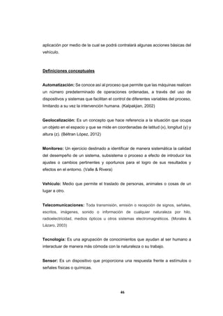 46
aplicación por medio de la cual se podrá contralará algunas acciones básicas del
vehículo.
Definiciones conceptuales
Automatización: Se conoce así al proceso que permite que las máquinas realicen
un número predeterminado de operaciones ordenadas, a través del uso de
dispositivos y sistemas que facilitan el control de diferentes variables del proceso,
limitando a su vez la intervención humana. (Kalpakjian, 2002)
Geolocalización: Es un concepto que hace referencia a la situación que ocupa
un objeto en el espacio y que se mide en coordenadas de latitud (x), longitud (y) y
altura (z). (Béltran López, 2012)
Monitoreo: Un ejercicio destinado a identificar de manera sistemática la calidad
del desempeño de un sistema, subsistema o proceso a efecto de introducir los
ajustes o cambios pertinentes y oportunos para el logro de sus resultados y
efectos en el entorno. (Valle & Rivera)
Vehículo: Medio que permite el traslado de personas, animales o cosas de un
lugar a otro.
Telecomunicaciones: Toda transmisión, emisión o recepción de signos, señales,
escritos, imágenes, sonido o información de cualquier naturaleza por hilo,
radioelectricidad, medios ópticos u otros sistemas electromagnéticos. (Morales &
Lázaro, 2003)
Tecnología: Es una agrupación de conocimientos que ayudan al ser humano a
interactuar de manera más cómoda con la naturaleza o su trabajo.
Sensor: Es un dispositivo que proporciona una respuesta frente a estímulos o
señales físicas o químicas.
 