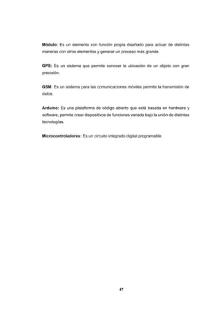47
Módulo: Es un elemento con función propia diseñado para actuar de distintas
maneras con otros elementos y generar un proceso más grande.
GPS: Es un sistema que permite conocer la ubicación de un objeto con gran
precisión.
GSM: Es un sistema para las comunicaciones móviles permite la transmisión de
datos.
Arduino: Es una plataforma de código abierto que está basada en hardware y
software, permite crear dispositivos de funciones variada bajo la unión de distintas
tecnologías.
Microcontroladores: Es un circuito integrado digital programable.
 