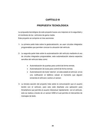48
CAPÍTULO III
PROPUESTA TECNOLÓGICA
La propuesta tecnológica de este proyecto busca una mejorara en la seguridad y
el monitoreo de los vehículos de gama media.
Este proyecto se compone en tres secciones:
1- La primera parte trata sobre la geolocalización, se usan circuitos integrados
programables que permiten conocer la ubicación del vehículo.
2- La segunda parte trata sobre la automatización del vehículo mediante el uso
de circuitos integrados programables, esta automatización abarca aspectos
sencillos del vehículo tales como:
 Automatización de puertas para control de forma remota.
 Automatización de luces para control de forma remota.
 Automatización de modo “alarma”, en este estado el vehículo envía
una notificación al teléfono celular al momento que alguien
encienda el vehículo o active un sensor.
3- La tercera sección del proyecto trata sobre la comunicación que el usuario
tendrá con el vehículo, para esto está diseñada una aplicación para
Smartphone que permite al usuario interactuar rápidamente con el vehículo,
esto se realiza a través de un sensor GSM el cual permite el intercambio de
mensajes de texto.
 