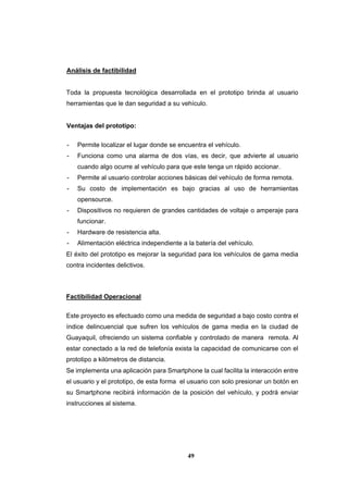 49
Análisis de factibilidad
Toda la propuesta tecnológica desarrollada en el prototipo brinda al usuario
herramientas que le dan seguridad a su vehículo.
Ventajas del prototipo:
- Permite localizar el lugar donde se encuentra el vehículo.
- Funciona como una alarma de dos vías, es decir, que advierte al usuario
cuando algo ocurre al vehículo para que este tenga un rápido accionar.
- Permite al usuario controlar acciones básicas del vehículo de forma remota.
- Su costo de implementación es bajo gracias al uso de herramientas
opensource.
- Dispositivos no requieren de grandes cantidades de voltaje o amperaje para
funcionar.
- Hardware de resistencia alta.
- Alimentación eléctrica independiente a la batería del vehículo.
El éxito del prototipo es mejorar la seguridad para los vehículos de gama media
contra incidentes delictivos.
Factibilidad Operacional
Este proyecto es efectuado como una medida de seguridad a bajo costo contra el
índice delincuencial que sufren los vehículos de gama media en la ciudad de
Guayaquil, ofreciendo un sistema confiable y controlado de manera remota. Al
estar conectado a la red de telefonía exista la capacidad de comunicarse con el
prototipo a kilómetros de distancia.
Se implementa una aplicación para Smartphone la cual facilita la interacción entre
el usuario y el prototipo, de esta forma el usuario con solo presionar un botón en
su Smartphone recibirá información de la posición del vehículo, y podrá enviar
instrucciones al sistema.
 
