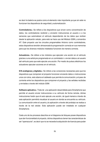 51
es decir la batería se postra como el elemento más importante ya que sin este no
funcionan los dispositivos de seguridad y automatización.
Controladores.- Se refiere a los dispositivos que sirven como concentración de
datos, los controladores recibirán y enviarán instrucciones al usuario o a los
sensores que automatizan el vehículo dependiendo de los datos que reciban
desde la aplicación celular, para esto se hace uso del Módulo GSM y comandos
AT. Este proyecto usa los circuitos programables Arduino como controladores,
estos dispositivos tendrán almacenada la programación correcta en sus memorias
para que los diversos módulos instalados funcionen de manera correcta.
Actuadores.- Se refiere a los módulos que ejecutan una acción en el vehículo
gracias a una señal pre programada en un controlador o envían datos a al usuario
del vehículo para que este ejecute una acción. Por medio de pulsos eléctricos los
actuadores ejecutan acciones en el vehículo.
E/S analógicas y digitales.- Se refiere a las conexiones necesarias para que los
dispositivos que componen el proyecto funcionen enviando datos o instrucciones
unos con otros, esto abarca el cableado que permite la comunicación y el paso de
corriente entre los dispositivos que componen el proyecto y las señales recibidas
y enviadas a través del módulo GSM.
Software aplicativo.- Trata de una aplicación desarrollada para Smartphone que
permite al usuario enviar instrucciones a su vehículo de forma remota, dichas
instrucciones harán que el auto ejecute una acción, de igual manera a través de
esta aplicación permitirá visualizar al usuario en donde se encuentra su vehículo.
La comunicación entre el usuario y la aplicación a través del prototipo se realiza a
través de la red celular. Esta aplicación puede ser instalada en cualquier
Smartphone.
Cada uno de los procesos descritos en el diagrama de bloques posee dispositivos
que dan funcionalidad al proyecto, dichos dispositivos tienen las características de
ser “opensource”, es decir que no se necesita la adquisición de licencia para poder
 