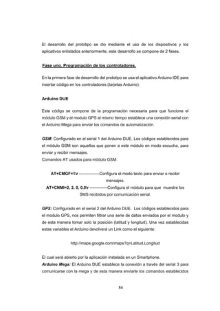 54
El desarrollo del prototipo se dio mediante el uso de los dispositivos y los
aplicativos enlistados anteriormente, este desarrollo se compone de 2 fases.
Fase uno. Programación de los controladores.
En la primera fase de desarrollo del prototipo se usa el aplicativo Arduino IDE para
insertar código en los controladores (tarjetas Arduino):
Arduino DUE
Este código se compone de la programación necesaria para que funcione el
módulo GSM y el modulo GPS al mismo tiempo establece una conexión serial con
el Arduino Mega para enviar los comandos de automatización.
GSM: Configurado en el serial 1 del Arduino DUE. Los códigos establecidos para
el módulo GSM son aquellos que ponen a este módulo en modo escucha, para
enviar y recibir mensajes.
Comandos AT usados para módulo GSM:
AT+CMGF=1r ---------------Configura el modo texto para enviar o recibir
mensajes.
AT+CNMI=2, 2, 0, 0,0r -------------Configura el módulo para que muestre los
SMS recibidos por comunicación serial.
GPS: Configurado en el serial 2 del Arduino DUE. Los códigos establecidos para
el modulo GPS, nos permiten filtrar una serie de datos enviados por el modulo y
de esta manera tomar solo la posición (latitud y longitud). Una vez establecidas
estas variables el Arduino devolverá un Link como el siguiente:
http://maps.google.com/maps?q=Latitud,Longitud
El cual será abierto por la aplicación instalada en un Smartphone.
Arduino Mega: El Arduino DUE establece la conexión a través del serial 3 para
comunicarse con la mega y de esta manera enviarle los comandos establecidos
 