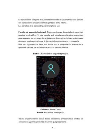 57
La aplicación se compone de 3 pantallas mostradas al usuario final, cada pantalla
con su respectiva programación trabajando de forma interna.
Las pantallas de la aplicación para Smartphone son:
Pantalla de seguridad principal: Podemos observar la pantalla de seguridad
principal en el gráfico 29, esta pantalla será tomada como la primera seguridad
para acceder a las funciones del prototipo, usa dos cuadros de texto en los cuales
el usuario puede escribir lo que él decidió definir como usuario y contraseña.
Una vez ingresado los datos son leídos por la programación interna de la
aplicación para así dar acceso al usuario a la pantalla principal
Gráfico 29. Pantalla de seguridad principal.
Elaborado: Daniel Castro
Fuente: Proceso de investigación.
Se usa programación en bloque debido a la estética profesional que brinda a las
aplicaciones y por la agilidad de desarrollo que proporciona.
 