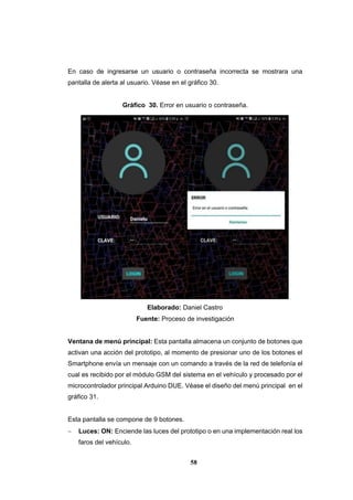 58
En caso de ingresarse un usuario o contraseña incorrecta se mostrara una
pantalla de alerta al usuario. Véase en el gráfico 30.
Gráfico 30. Error en usuario o contraseña.
Elaborado: Daniel Castro
Fuente: Proceso de investigación
Ventana de menú principal: Esta pantalla almacena un conjunto de botones que
activan una acción del prototipo, al momento de presionar uno de los botones el
Smartphone envía un mensaje con un comando a través de la red de telefonía el
cual es recibido por el módulo GSM del sistema en el vehículo y procesado por el
microcontrolador principal Arduino DUE. Véase el diseño del menú principal en el
gráfico 31.
Esta pantalla se compone de 9 botones.
 Luces: ON: Enciende las luces del prototipo o en una implementación real los
faros del vehículo.
 