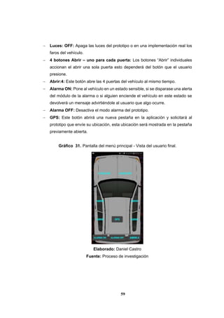 59
 Luces: OFF: Apaga las luces del prototipo o en una implementación real los
faros del vehículo.
 4 botones Abrir – uno para cada puerta: Los botones “Abrir” individuales
accionan el abrir una sola puerta esto dependerá del botón que el usuario
presione.
 Abrir:4: Este botón abre las 4 puertas del vehículo al mismo tiempo.
 Alarma ON: Pone al vehículo en un estado sensible, si se disparase una alerta
del módulo de la alarma o si alguien enciende el vehículo en este estado se
devolverá un mensaje advirtiéndole al usuario que algo ocurre.
 Alarma OFF: Desactiva el modo alarma del prototipo.
 GPS: Este botón abrirá una nueva pestaña en la aplicación y solicitará al
prototipo que envíe su ubicación, esta ubicación será mostrada en la pestaña
previamente abierta.
Gráfico 31. Pantalla del menú principal - Vista del usuario final.
Elaborado: Daniel Castro
Fuente: Proceso de investigación
 