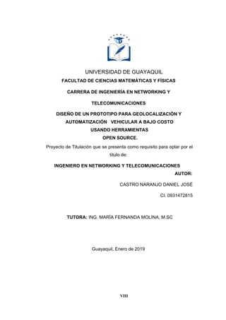 VIII
UNIVERSIDAD DE GUAYAQUIL
FACULTAD DE CIENCIAS MATEMÁTICAS Y FÍSICAS
CARRERA DE INGENIERÍA EN NETWORKING Y
TELECOMUNICACIONES
Proyecto de Titulación que se presenta como requisito para optar por el
título de:
INGENIERO EN NETWORKING Y TELECOMUNICACIONES
AUTOR:
CASTRO NARANJO DANIEL JOSÉ
CI. 0931472815
TUTORA: ING. MARÍA FERNANDA MOLINA, M.SC
Guayaquil, Enero de 2019
DISEÑO DE UN PROTOTIPO PARA GEOLOCALIZACIÓN Y
AUTOMATIZACIÓN VEHICULAR A BAJO COSTO
USANDO HERRAMIENTAS
OPEN SOURCE.
 