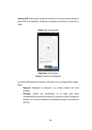 60
Ventana GPS: Esta ventana se abre al momento en el que el usuario presiona el
botón GPS en la aplicación, mostrando la ubicación del vehículo a través de un
mapa.
Gráfico 32. Ventana GPS.
Elaborado: Daniel Castro
Fuente: Proceso de investigación
La ventana GPS presenta 2 botones, cada botón con su correspondiente código
lógico.
 Regresar: Regresara la aplicación a la ventana anterior del menú
principal.
 Recargar: Genera una actualización en el mapa para saber
constantemente la posición del vehículo. Al presionar el botón recargara la
posición con la nueva localización actualizada de donde se encuentra el
vehículo.
 