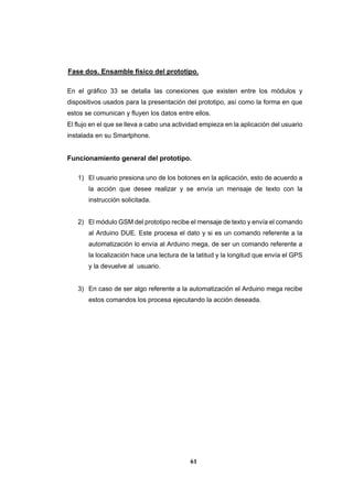 61
Fase dos. Ensamble físico del prototipo.
En el gráfico 33 se detalla las conexiones que existen entre los módulos y
dispositivos usados para la presentación del prototipo, así como la forma en que
estos se comunican y fluyen los datos entre ellos.
El flujo en el que se lleva a cabo una actividad empieza en la aplicación del usuario
instalada en su Smartphone.
Funcionamiento general del prototipo.
1) El usuario presiona uno de los botones en la aplicación, esto de acuerdo a
la acción que desee realizar y se envía un mensaje de texto con la
instrucción solicitada.
2) El módulo GSM del prototipo recibe el mensaje de texto y envía el comando
al Arduino DUE. Este procesa el dato y si es un comando referente a la
automatización lo envía al Arduino mega, de ser un comando referente a
la localización hace una lectura de la latitud y la longitud que envía el GPS
y la devuelve al usuario.
3) En caso de ser algo referente a la automatización el Arduino mega recibe
estos comandos los procesa ejecutando la acción deseada.
 