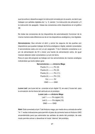 67
que los activa o desactiva según la instrucción enviada por el usuario, es decir que
trabajan con señales digitales de 1 y 0, siendo 1 la instrucción de activación y 0
la instrucción de apagado. Véase las conexiones entre dispositivos en el gráfico
38.
No todas las conexiones de los dispositivos de automatización funcionan de la
misma manera esta diferencia se da en los dispositivos analógicos y los digitales.
Servomotores: Que simulan el abrir y cerrar los seguros de las puertas son
dispositivos que pueden trabajar de forma analógica o digital, estarán conectados
4 servomotores cada uno con un pin asignado. Y los 4 deberán conectarse a un
pin de alimentación de 5V o tener una fuente de alimentación extra, de igual
manera deberán estar conectados a un pin de tierra.
Para el caso del proyecto se trabaja con los servomotores de manera analógica
indicándole que tanto deben girar.
Servomotores--------Arduino Mega
Puerta (1) -------- Pin (8)
Puerta (2) -------- Pin (9)
Puerta (3) -------- Pin (11)
Puerta (4) -------- Pin (12)
Vcc -------- 5V
GND -------- GND
Luces Led: Las luces led se conectan al pin digital 10, se usan 2 luces led para
la simulación de los faros del vehículo en el prototipo.
Luces Led--------Arduino Mega
Led 1 -------- Pin digital (10)
Led 2 -------- Pin digital (10)
GND -------- GND
Relé: Está conectado al pin 7 del Arduino mega, por medio de su entrada de señal
“In 1” recibe indicaciones para permitir el paso de corriente hacia el Arduino UNO
encendiéndole para que administre las señales de alerta del prototipo, de este
modo permite activar o desactivar el modo “alarma” del prototipo.
 