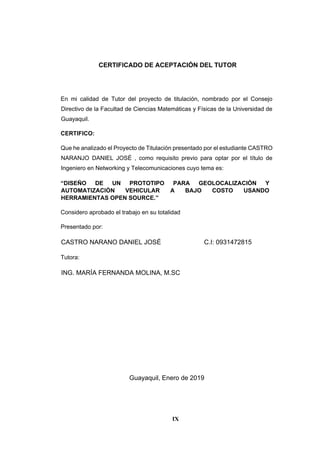 IX
CERTIFICADO DE ACEPTACIÓN DEL TUTOR
En mi calidad de Tutor del proyecto de titulación, nombrado por el Consejo
Directivo de la Facultad de Ciencias Matemáticas y Físicas de la Universidad de
Guayaquil.
CERTIFICO:
Que he analizado el Proyecto de Titulación presentado por el estudiante CASTRO
NARANJO DANIEL JOSÉ , como requisito previo para optar por el título de
Ingeniero en Networking y Telecomunicaciones cuyo tema es:
“DISEÑO DE UN PROTOTIPO PARA GEOLOCALIZACIÓN Y
AUTOMATIZACIÓN VEHICULAR A BAJO COSTO USANDO
HERRAMIENTAS OPEN SOURCE.”
Considero aprobado el trabajo en su totalidad
Presentado por:
CASTRO NARANO DANIEL JOSÉ C.I: 0931472815
Tutora:
ING. MARÍA FERNANDA MOLINA, M.SC
Guayaquil, Enero de 2019
 