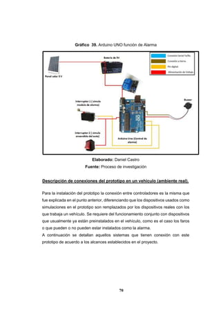 70
Gráfico 39. Arduino UNO función de Alarma
Elaborado: Daniel Castro
Fuente: Proceso de investigación
Descripción de conexiones del prototipo en un vehículo (ambiente real).
Para la instalación del prototipo la conexión entre controladores es la misma que
fue explicada en el punto anterior, diferenciando que los dispositivos usados como
simulaciones en el prototipo son remplazados por los dispositivos reales con los
que trabaja un vehículo. Se requiere del funcionamiento conjunto con dispositivos
que usualmente ya están preinstalados en el vehículo, como es el caso los faros
o que pueden o no pueden estar instalados como la alarma.
A continuación se detallan aquellos sistemas que tienen conexión con este
prototipo de acuerdo a los alcances establecidos en el proyecto.
 