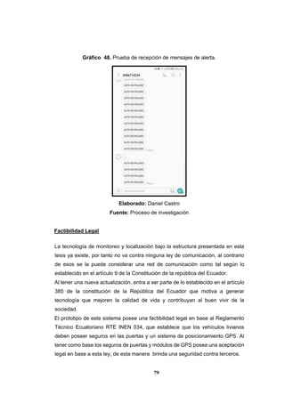 79
Gráfico 48. Prueba de recepción de mensajes de alerta.
Elaborado: Daniel Castro
Fuente: Proceso de investigación
Factibilidad Legal
La tecnología de monitoreo y localización bajo la estructura presentada en esta
tesis ya existe, por tanto no va contra ninguna ley de comunicación, al contrario
de esos se la puede considerar una red de comunicación como tal según lo
establecido en el artículo 9 de la Constitución de la república del Ecuador.
Al tener una nueva actualización, entra a ser parte de lo establecido en el artículo
385 de la constitución de la República del Ecuador que motiva a generar
tecnología que mejoren la calidad de vida y contribuyan al buen vivir de la
sociedad.
El prototipo de este sistema posee una factibilidad legal en base al Reglamento
Técnico Ecuatoriano RTE INEN 034, que establece que los vehículos livianos
deben poseer seguros en las puertas y un sistema de posicionamiento GPS. Al
tener como base los seguros de puertas y módulos de GPS posee una aceptación
legal en base a esta ley, de esta manera brinda una seguridad contra terceros.
 