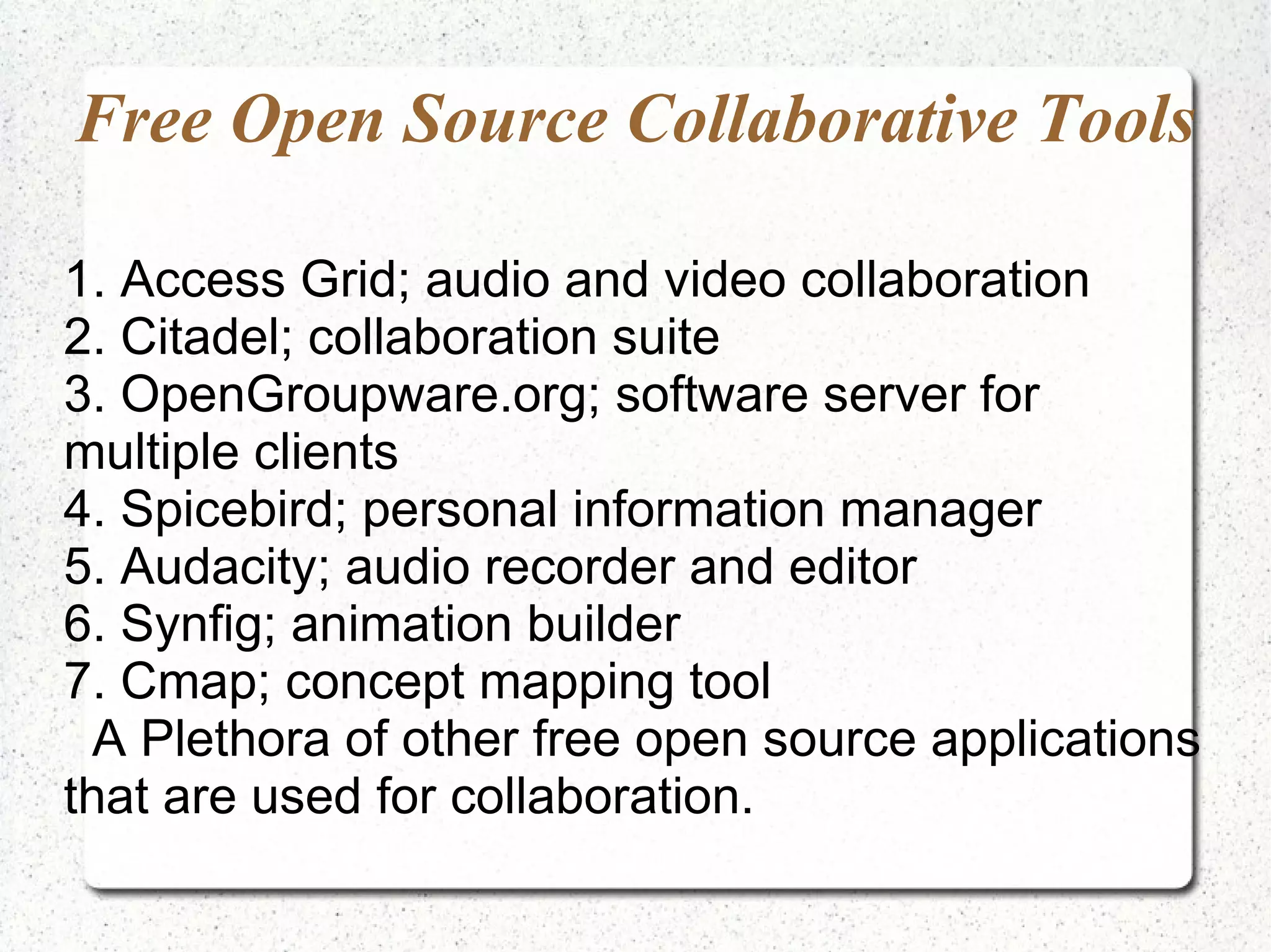 Free Open Source Collaborative Tools

1. Access Grid; audio and video collaboration
2. Citadel; collaboration suite
3. OpenGroupware.org; software server for
multiple clients
4. Spicebird; personal information manager
5. Audacity; audio recorder and editor
6. Synfig; animation builder
7. Cmap; concept mapping tool
  A Plethora of other free open source applications
that are used for collaboration.
 
