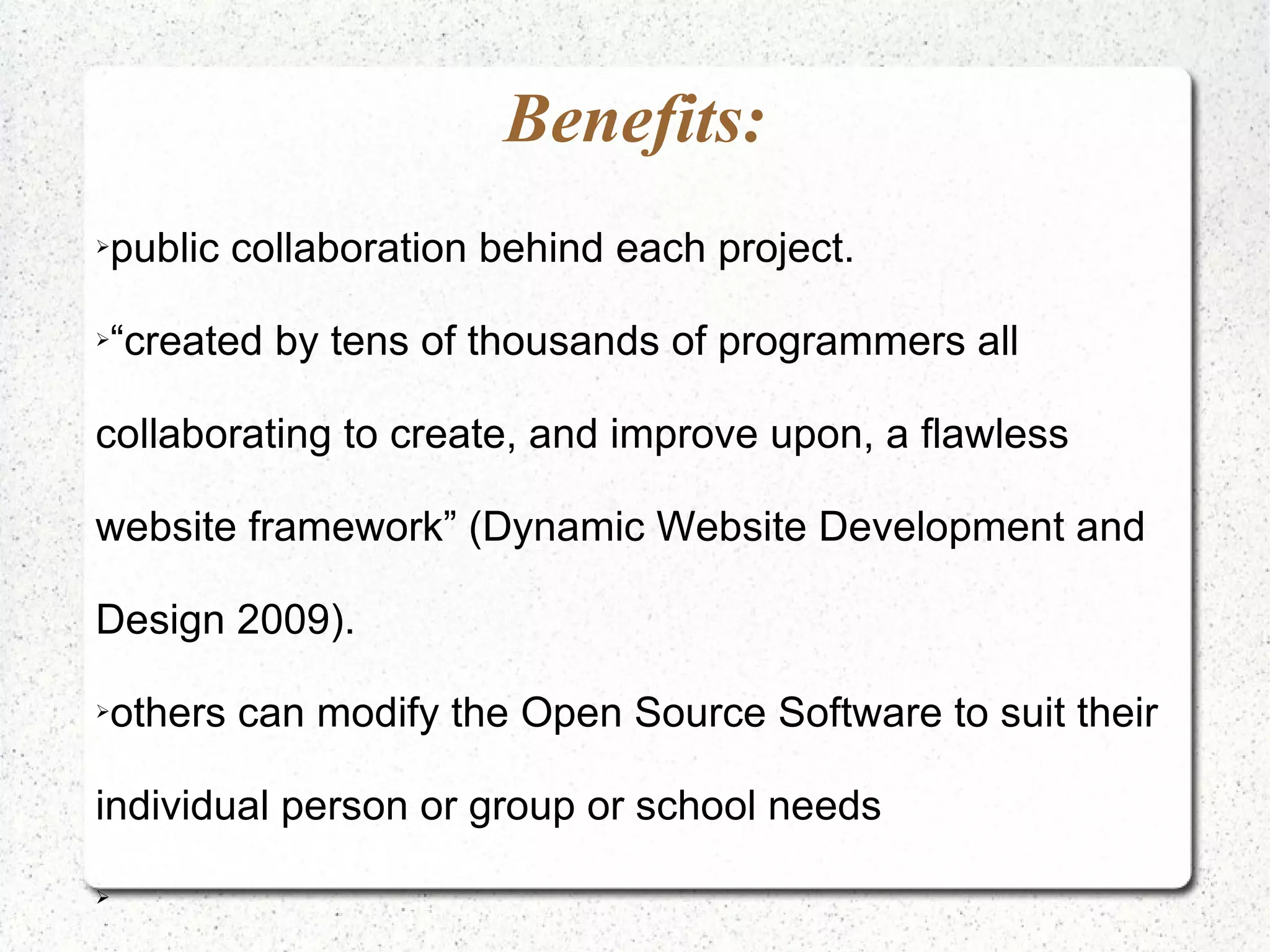 Benefits:
public collaboration behind each project.
➢




“created by tens of thousands of programmers all
➢




collaborating to create, and improve upon, a flawless

website framework” (Dynamic Website Development and

Design 2009).

others can modify the Open Source Software to suit their
➢




individual person or group or school needs

➢
 