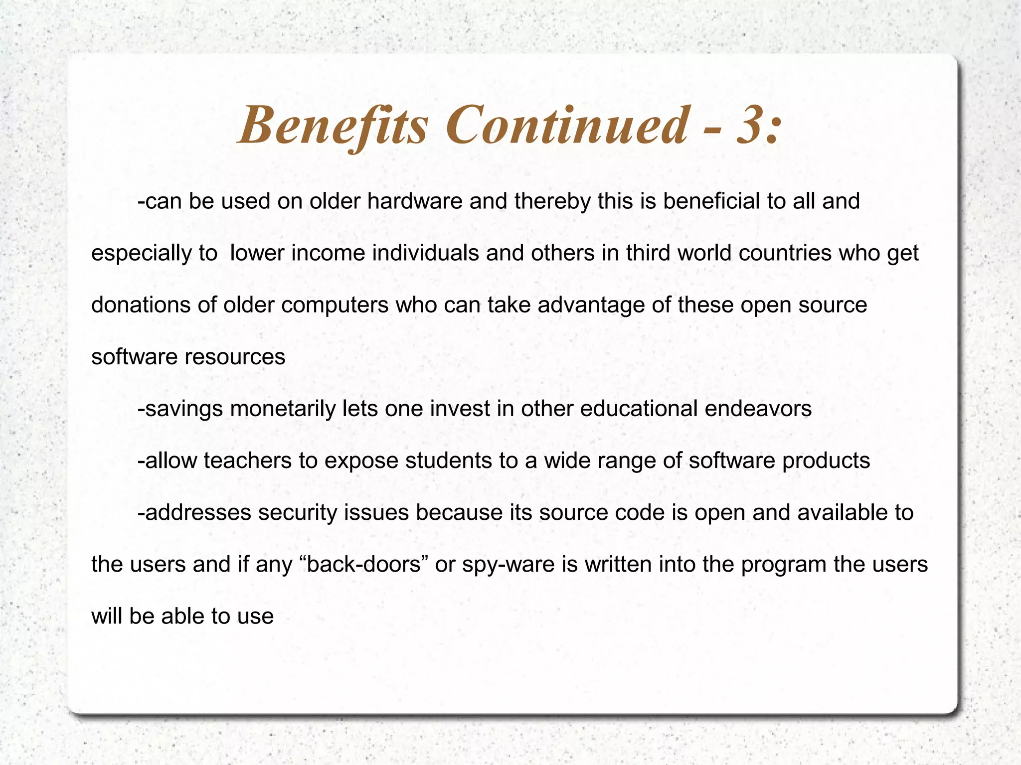 Benefits Continued - 3:
    -can be used on older hardware and thereby this is beneficial to all and

especially to lower income individuals and others in third world countries who get

donations of older computers who can take advantage of these open source

software resources

    -savings monetarily lets one invest in other educational endeavors

    -allow teachers to expose students to a wide range of software products

    -addresses security issues because its source code is open and available to

the users and if any “back-doors” or spy-ware is written into the program the users

will be able to use
 