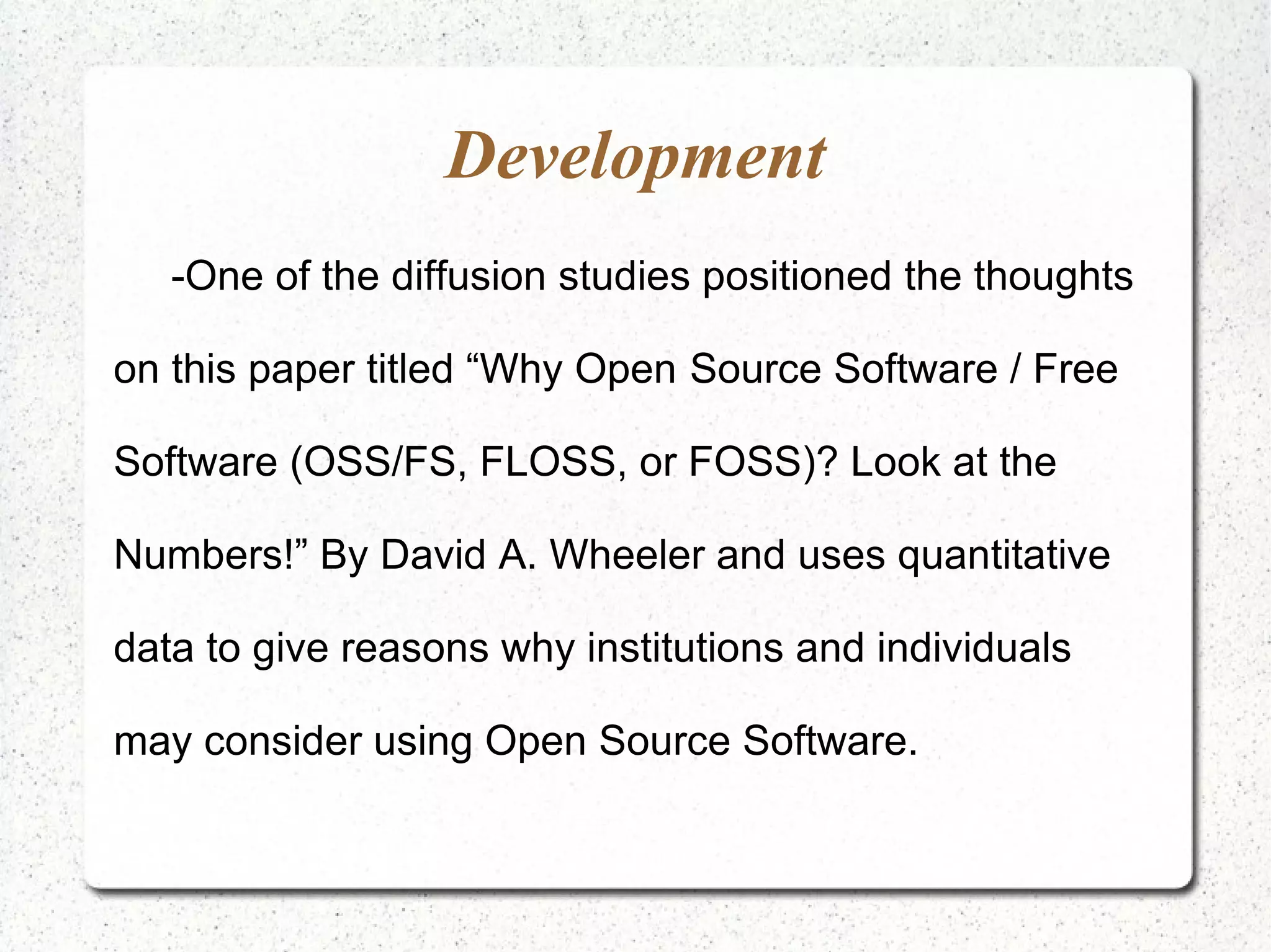 Development
   -One of the diffusion studies positioned the thoughts

on this paper titled “Why Open Source Software / Free

Software (OSS/FS, FLOSS, or FOSS)? Look at the

Numbers!” By David A. Wheeler and uses quantitative

data to give reasons why institutions and individuals

may consider using Open Source Software.
 