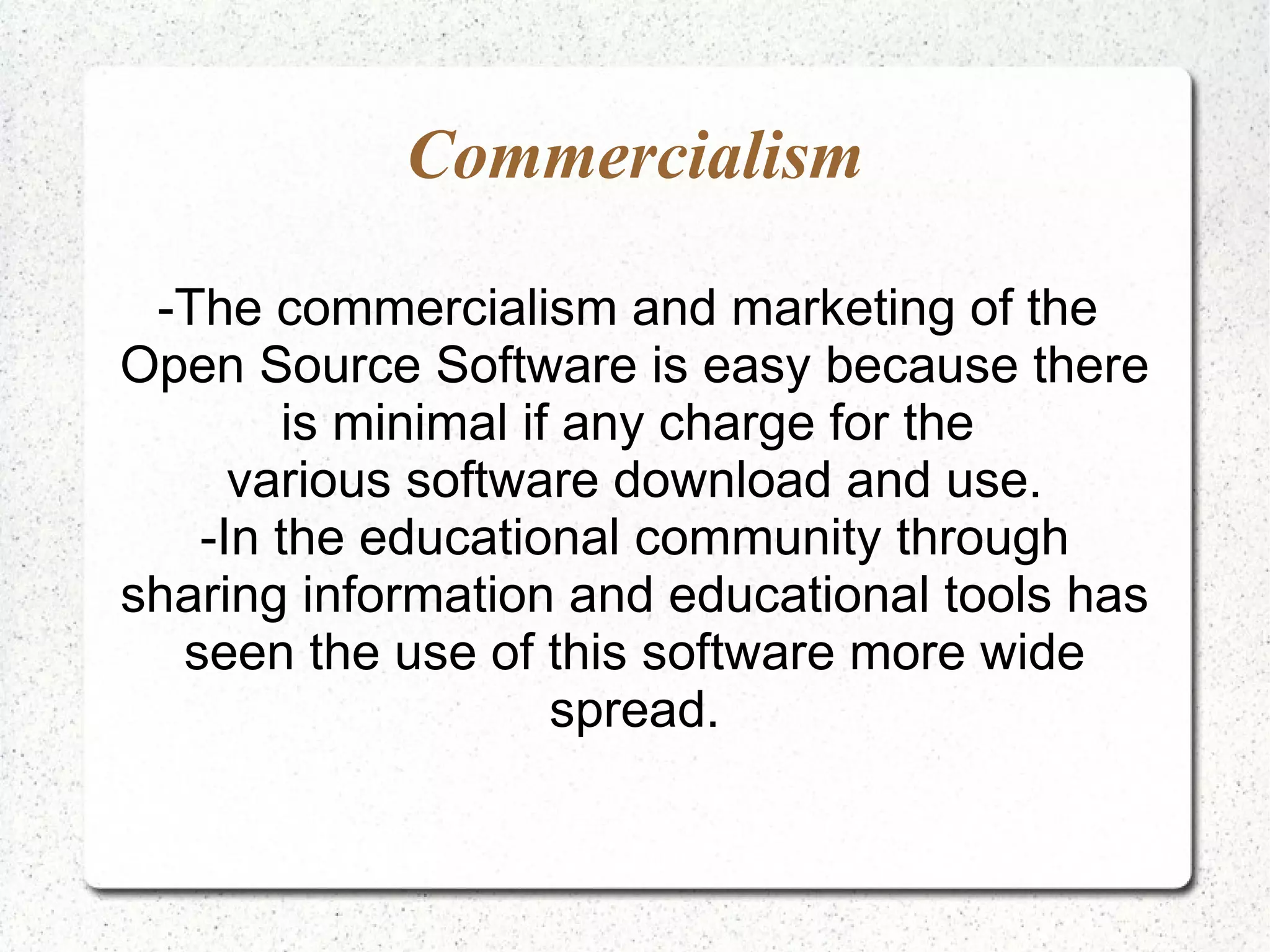 Commercialism

 -The commercialism and marketing of the
Open Source Software is easy because there
       is minimal if any charge for the
     various software download and use.
   -In the educational community through
sharing information and educational tools has
  seen the use of this software more wide
                    spread.
 