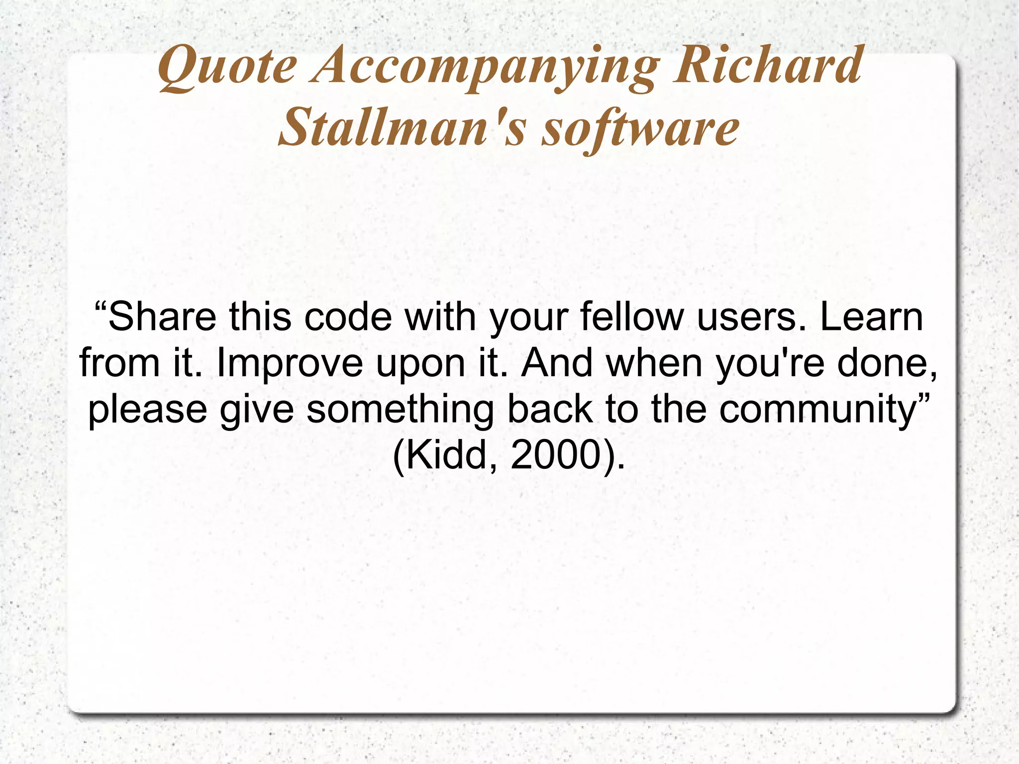 Quote Accompanying Richard
        Stallman's software


 “Share this code with your fellow users. Learn
from it. Improve upon it. And when you're done,
 please give something back to the community”
                  (Kidd, 2000).
 