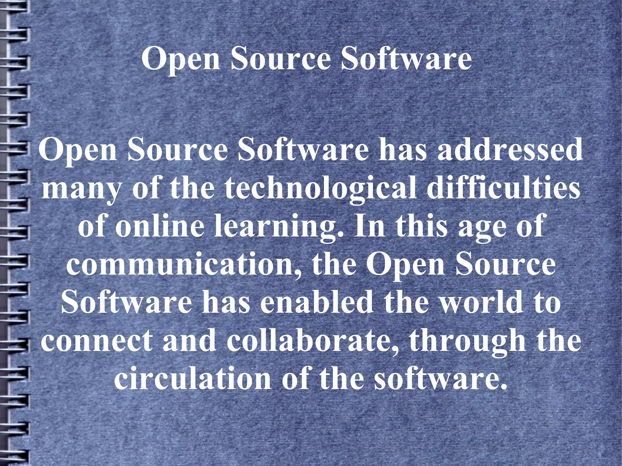 Open Source Software

Open Source Software has addressed
many of the technological difficulties
   of online learning. In this age of
  communication, the Open Source
 Software has enabled the world to
connect and collaborate, through the
      circulation of the software.
 