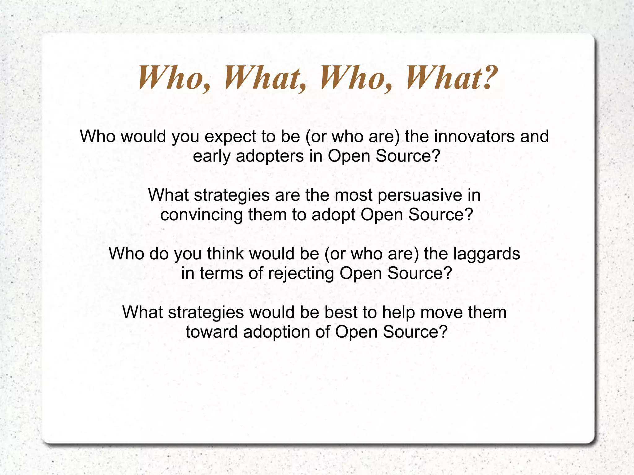Who, What, Who, What?
Who would you expect to be (or who are) the innovators and
            early adopters in Open Source?

        What strategies are the most persuasive in
         convincing them to adopt Open Source?

   Who do you think would be (or who are) the laggards
           in terms of rejecting Open Source?

     What strategies would be best to help move them
             toward adoption of Open Source?
 