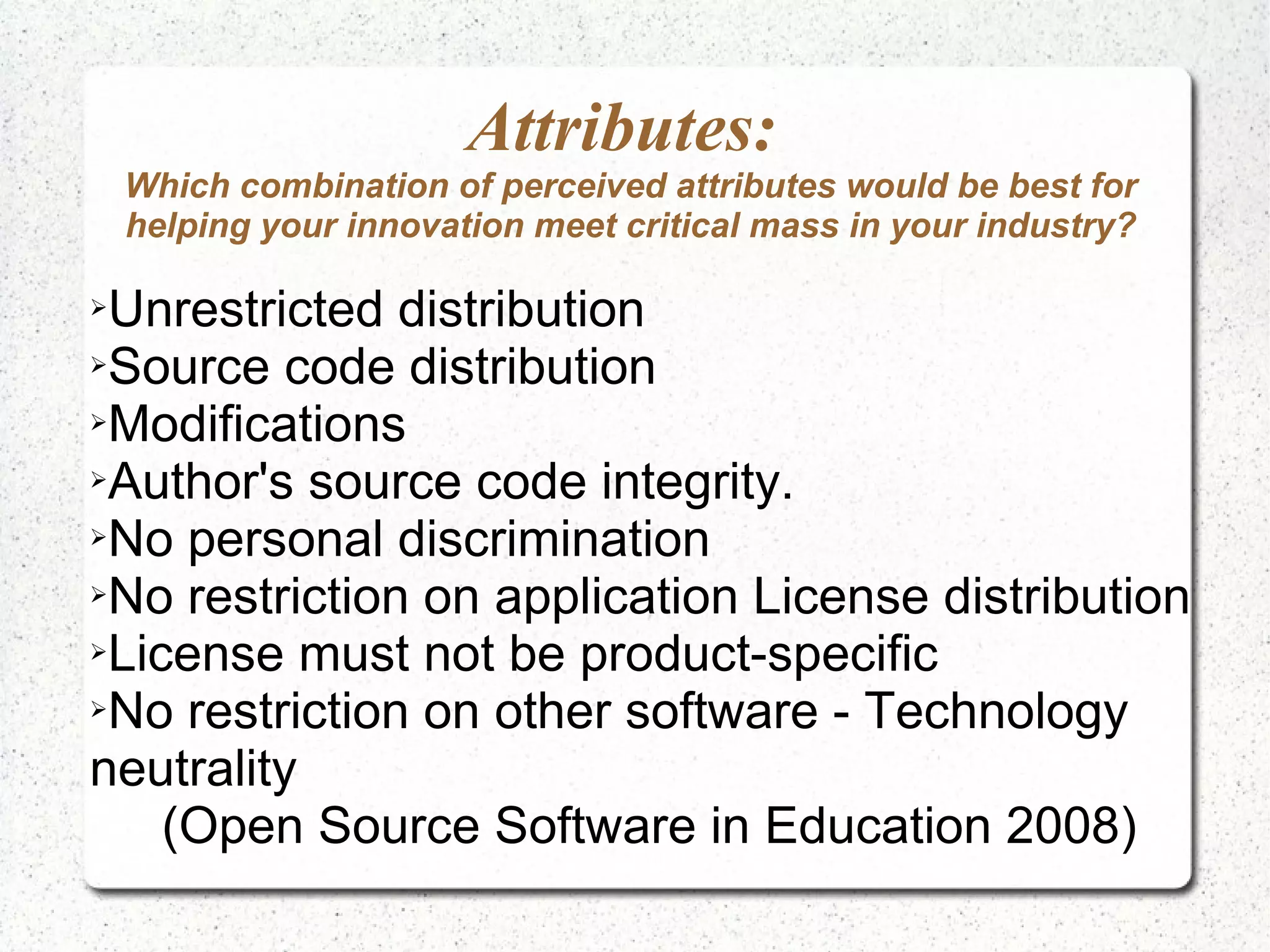 Attributes:
    Which combination of perceived attributes would be best for
    helping your innovation meet critical mass in your industry?

➢Unrestricted distribution
➢Source code distribution

➢Modifications

➢Author's source code integrity.

➢No personal discrimination

➢No restriction on application License distribution

➢License must not be product-specific

➢No restriction on other software - Technology

neutrality
    (Open Source Software in Education 2008)
 