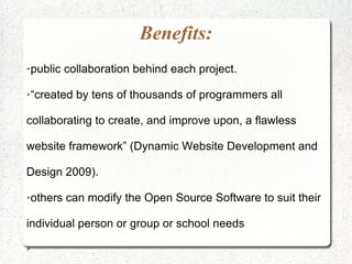 Benefits:
public collaboration behind each project.
➢




“created by tens of thousands of programmers all
➢




collaborating to create, and improve upon, a flawless

website framework” (Dynamic Website Development and

Design 2009).

others can modify the Open Source Software to suit their
➢




individual person or group or school needs

➢
 