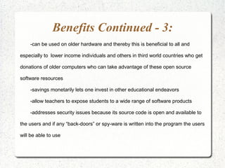 Benefits Continued - 3:
    -can be used on older hardware and thereby this is beneficial to all and

especially to lower income individuals and others in third world countries who get

donations of older computers who can take advantage of these open source

software resources

    -savings monetarily lets one invest in other educational endeavors

    -allow teachers to expose students to a wide range of software products

    -addresses security issues because its source code is open and available to

the users and if any “back-doors” or spy-ware is written into the program the users

will be able to use
 