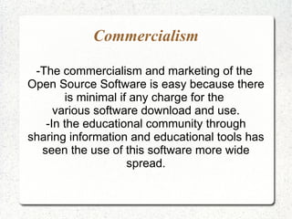 Commercialism

 -The commercialism and marketing of the
Open Source Software is easy because there
       is minimal if any charge for the
     various software download and use.
   -In the educational community through
sharing information and educational tools has
  seen the use of this software more wide
                    spread.
 