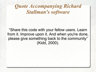 Quote Accompanying Richard
        Stallman's software


 “Share this code with your fellow users. Learn
from it. Improve upon it. And when you're done,
 please give something back to the community”
                  (Kidd, 2000).
 
