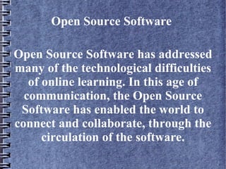 Open Source Software

Open Source Software has addressed
many of the technological difficulties
   of online learning. In this age of
  communication, the Open Source
 Software has enabled the world to
connect and collaborate, through the
      circulation of the software.
 