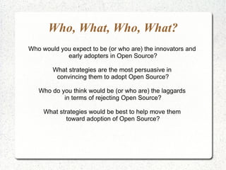Who, What, Who, What?
Who would you expect to be (or who are) the innovators and
            early adopters in Open Source?

        What strategies are the most persuasive in
         convincing them to adopt Open Source?

   Who do you think would be (or who are) the laggards
           in terms of rejecting Open Source?

     What strategies would be best to help move them
             toward adoption of Open Source?
 