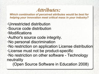 Attributes:
    Which combination of perceived attributes would be best for
    helping your innovation meet critical mass in your industry?

➢Unrestricted distribution
➢Source code distribution

➢Modifications

➢Author's source code integrity.

➢No personal discrimination

➢No restriction on application License distribution

➢License must not be product-specific

➢No restriction on other software - Technology

neutrality
    (Open Source Software in Education 2008)
 