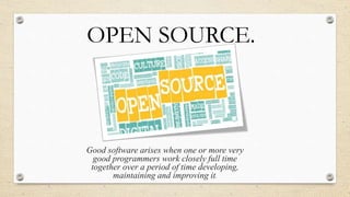 OPEN SOURCE. 
Good software arises when one or more very 
good programmers work closely full time 
together over a period of time developing, 
maintaining and improving it. 
 