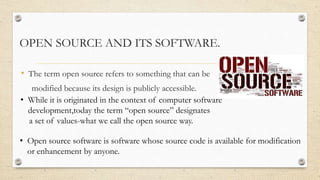OPEN SOURCE AND ITS SOFTWARE. 
• The term open source refers to something that can be 
modified because its design is publ...