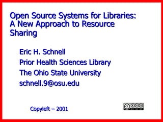 Open Source Systems for Libraries: A New Approach to Resource Sharing   Eric H. Schnell  Prior Health Sciences Library The Ohio State University [email_address] Copyleft – 2001  